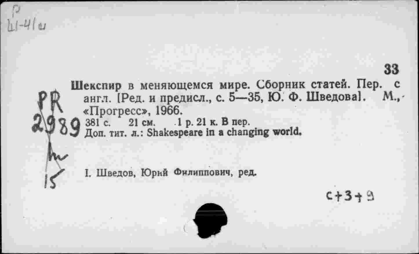 ﻿Р ,
tu
33
Шекспир в меняющемся мире. Сборник статей. Пер. с англ. [Ред. и предисл., с. 5—35, Ю. Ф. Шведова!. М.,-«Прогресс», 1966. 381с.	21см.	1 р. 21 к. В пер.
Доп. тит. л.: Shakespeare in a changing world.
I. Шведов, Юрий Филиппович, ред.
с+з-ta